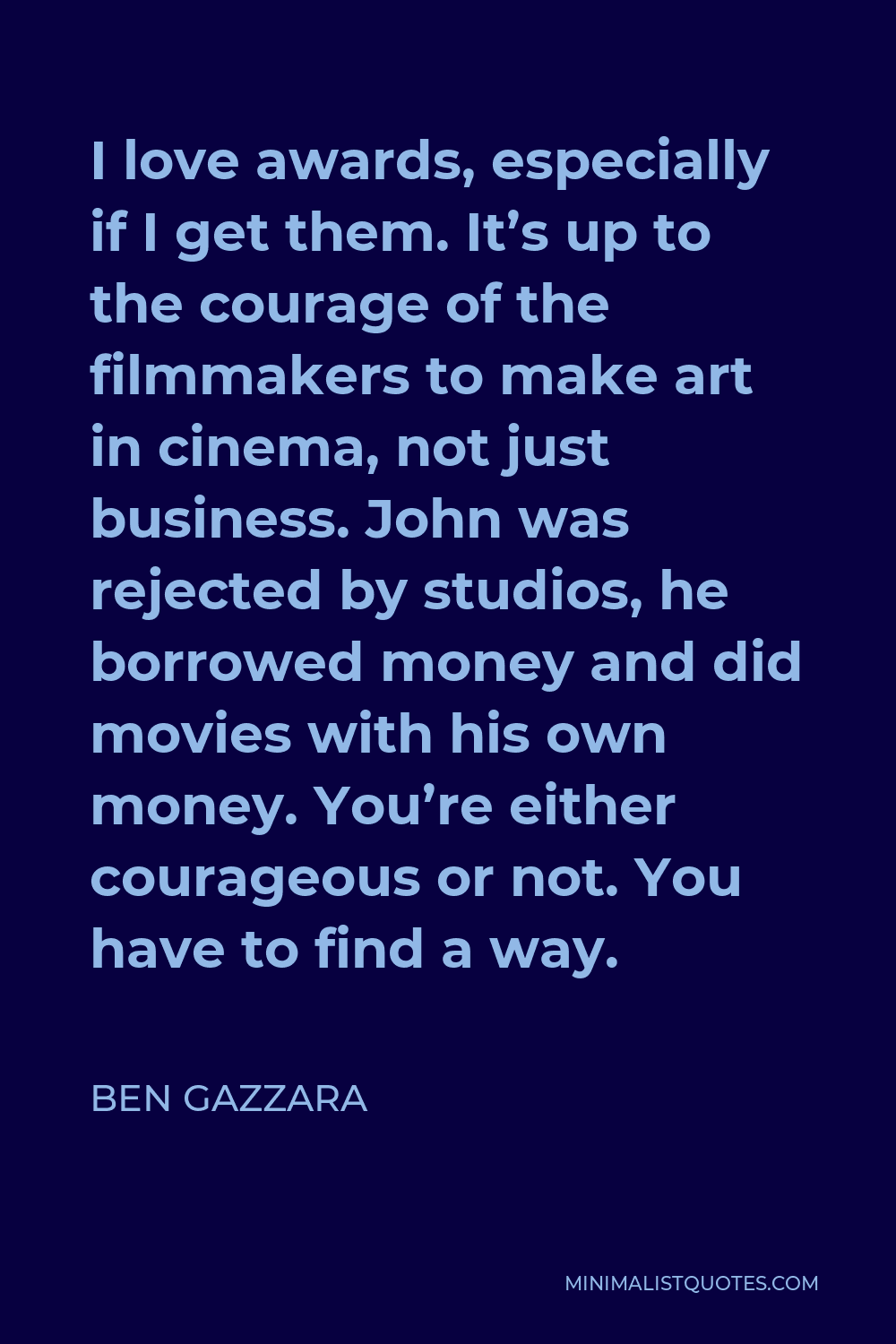 Ben Gazzara Quote - I love awards, especially if I get them. It’s up to the courage of the filmmakers to make art in cinema, not just business. John was rejected by studios, he borrowed money and did movies with his own money. You’re either courageous or not. You have to find a way.