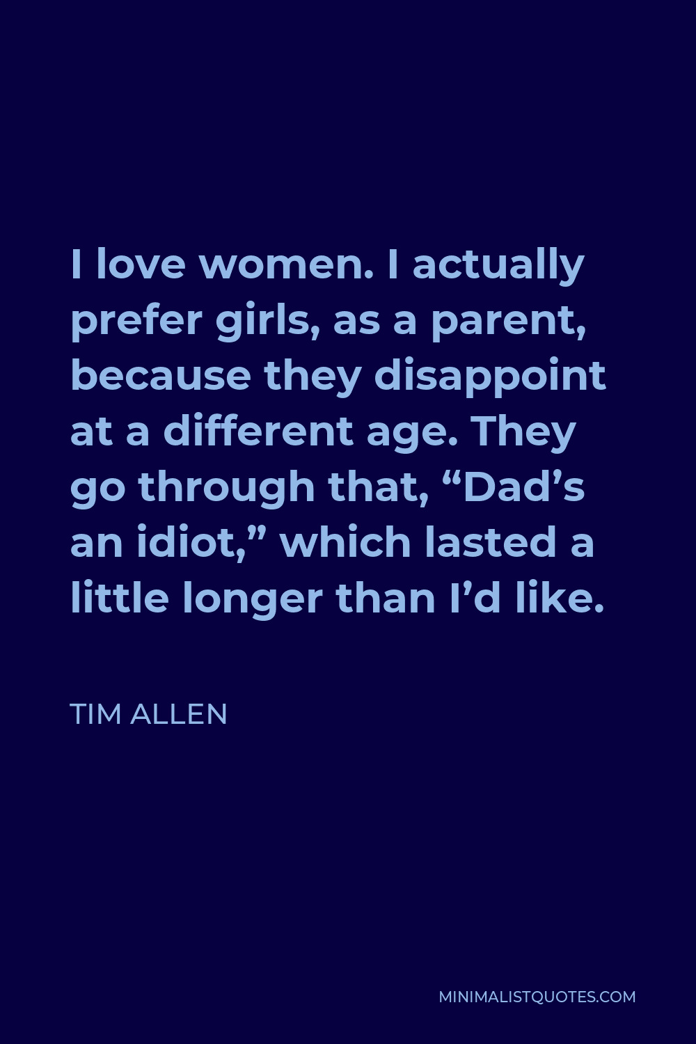 Tim Allen Quote - I love women. I actually prefer girls, as a parent, because they disappoint at a different age. They go through that, “Dad’s an idiot,” which lasted a little longer than I’d like.