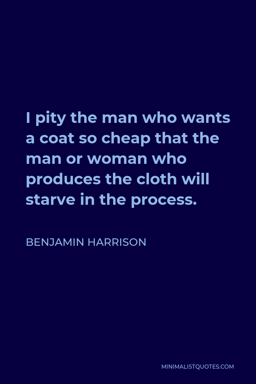 Benjamin Harrison Quote - I pity the man who wants a coat so cheap that the man or woman who produces the cloth will starve in the process.