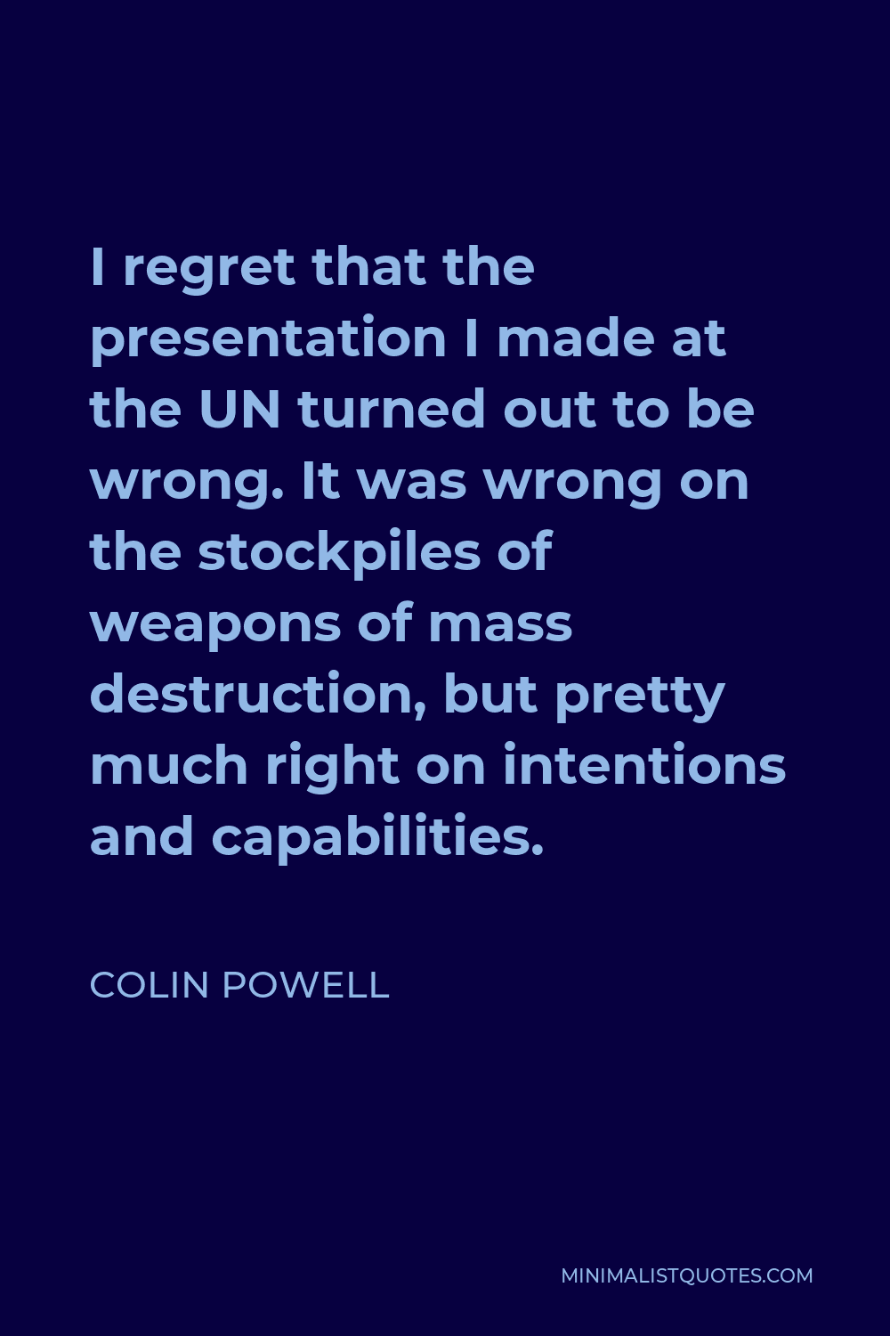 Colin Powell Quote - I regret that the presentation I made at the UN turned out to be wrong. It was wrong on the stockpiles of weapons of mass destruction, but pretty much right on intentions and capabilities.