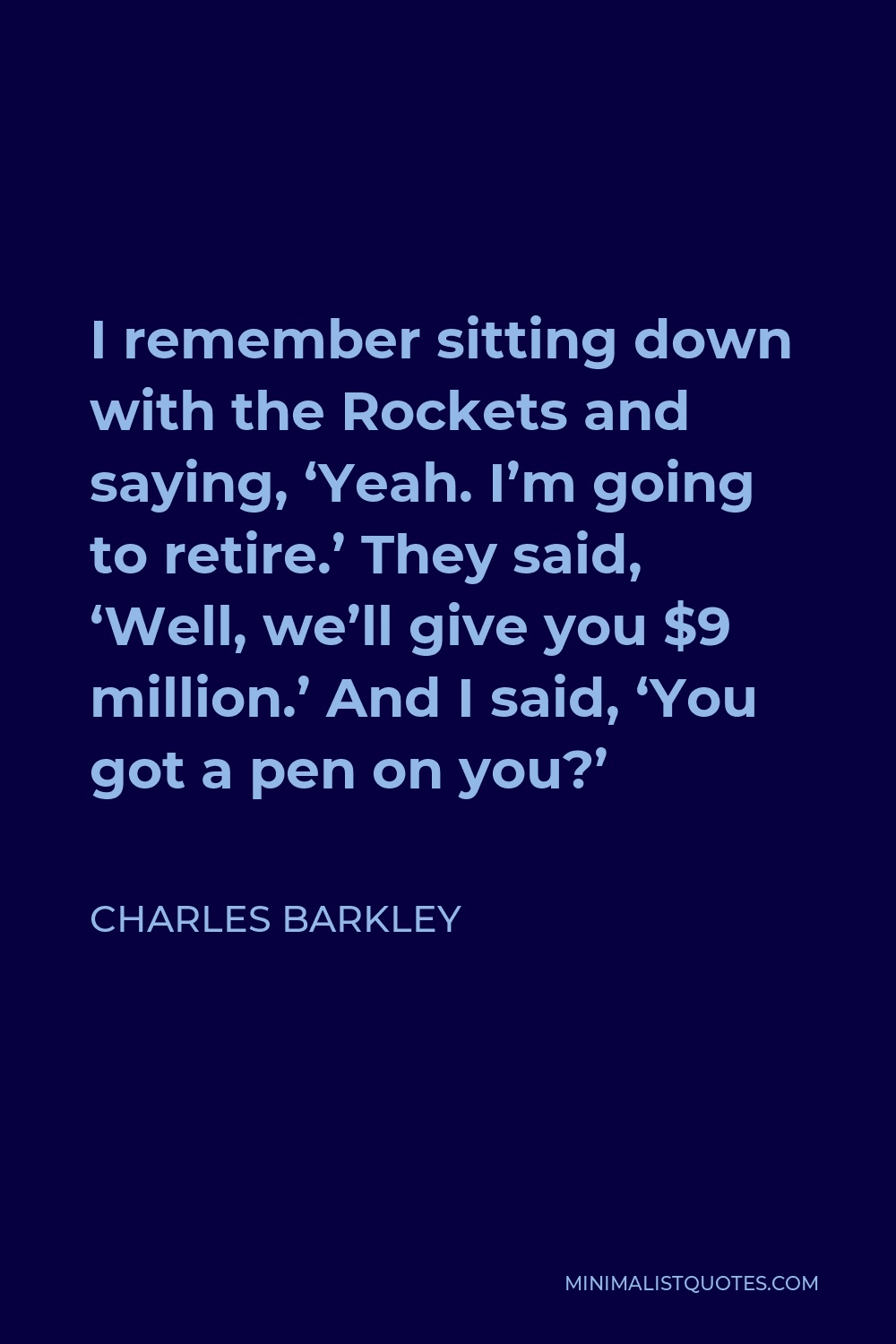 Charles Barkley Quote - I remember sitting down with the Rockets and saying, ‘Yeah. I’m going to retire.’ They said, ‘Well, we’ll give you $9 million.’ And I said, ‘You got a pen on you?’