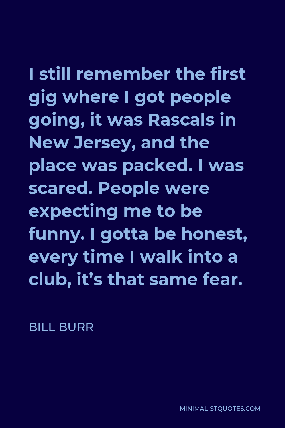 Bill Burr Quote - I still remember the first gig where I got people going, it was Rascals in New Jersey, and the place was packed. I was scared. People were expecting me to be funny. I gotta be honest, every time I walk into a club, it’s that same fear.