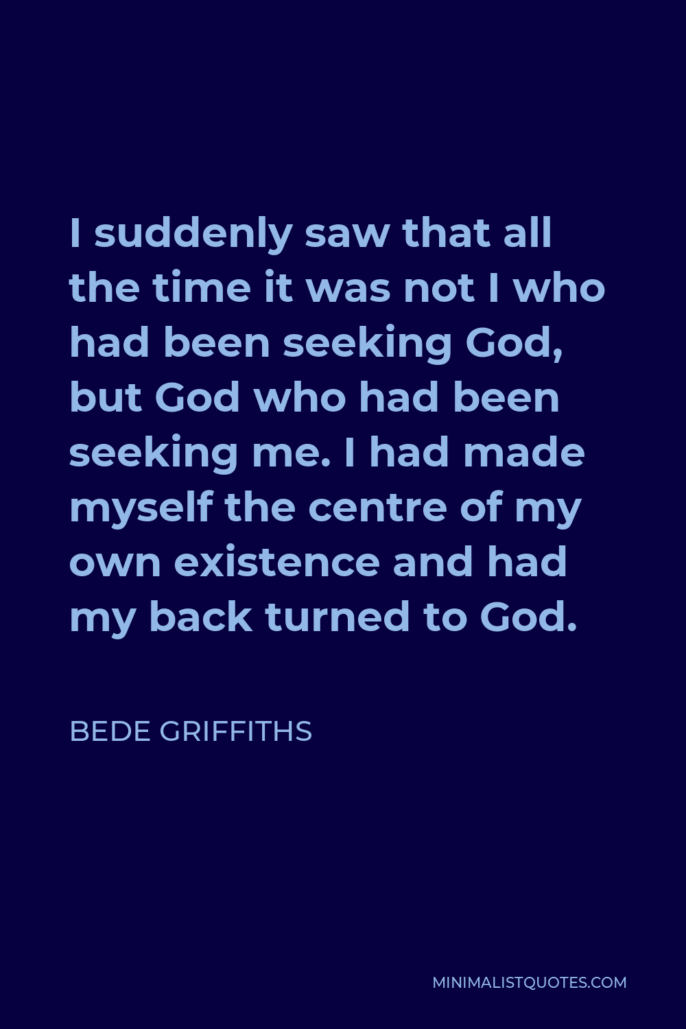 Bede Griffiths Quote - I suddenly saw that all the time it was not I who had been seeking God, but God who had been seeking me. I had made myself the centre of my own existence and had my back turned to God.