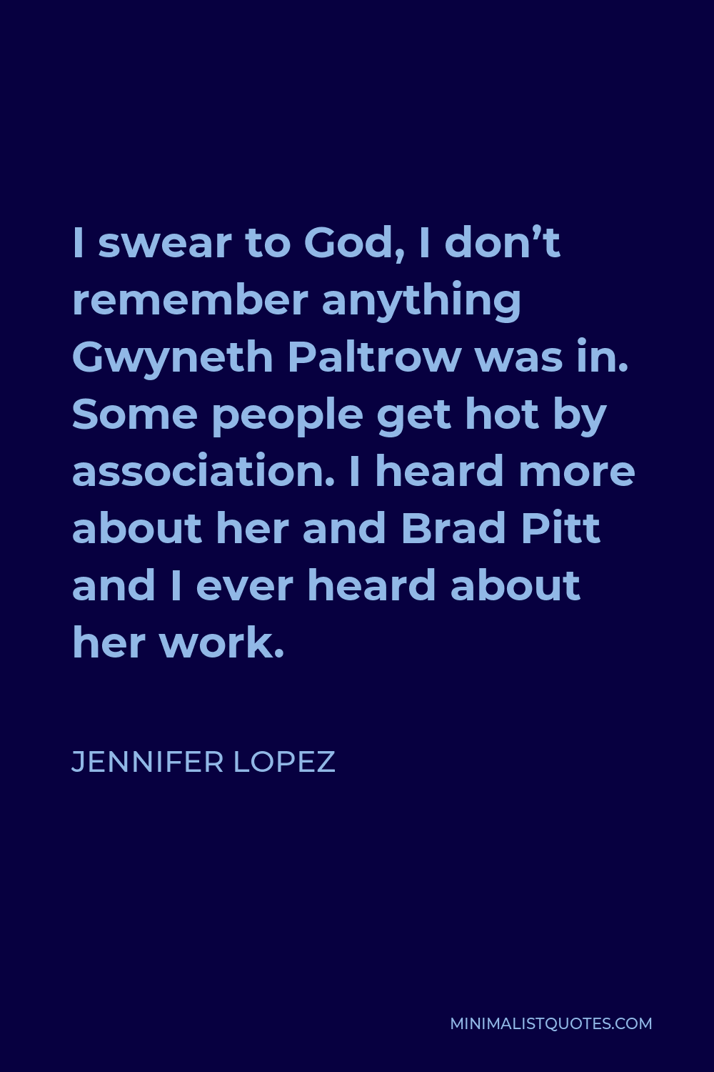 Jennifer Lopez Quote - I swear to God, I don’t remember anything Gwyneth Paltrow was in. Some people get hot by association. I heard more about her and Brad Pitt and I ever heard about her work.