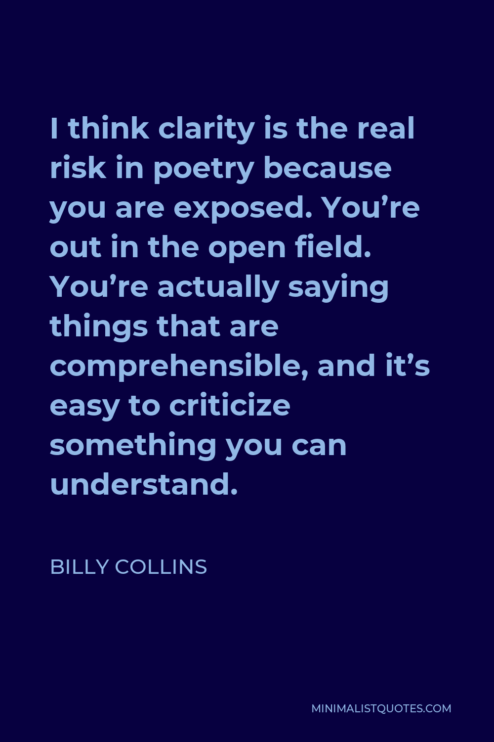 Billy Collins Quote - I think clarity is the real risk in poetry because you are exposed. You’re out in the open field. You’re actually saying things that are comprehensible, and it’s easy to criticize something you can understand.