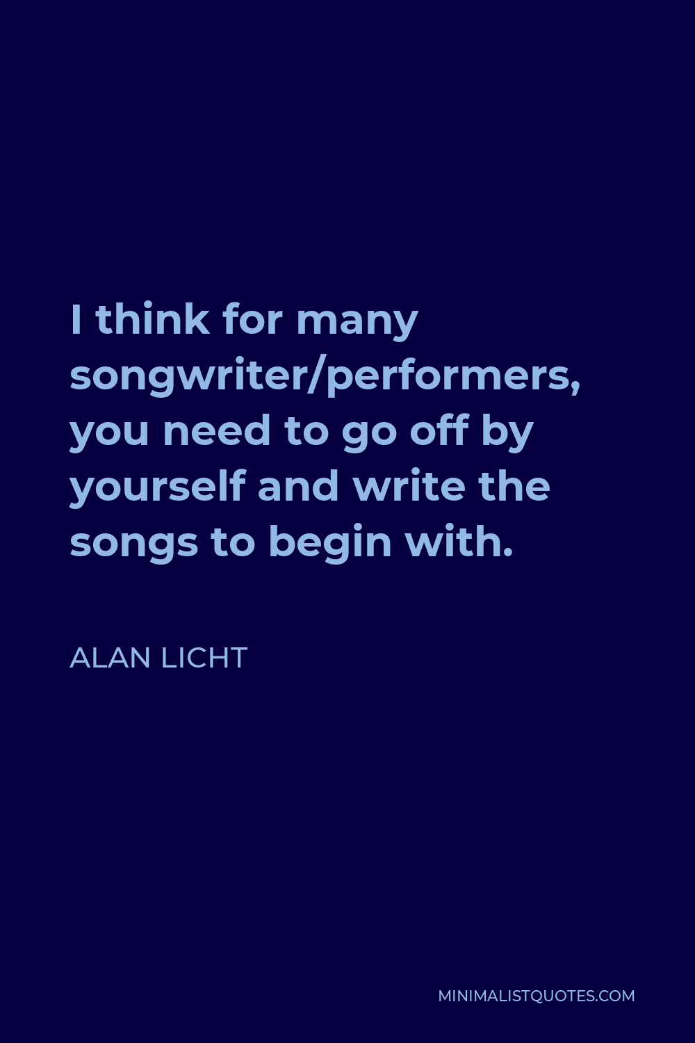 Alan Licht Quote - I think for many songwriter/performers, you need to go off by yourself and write the songs to begin with.