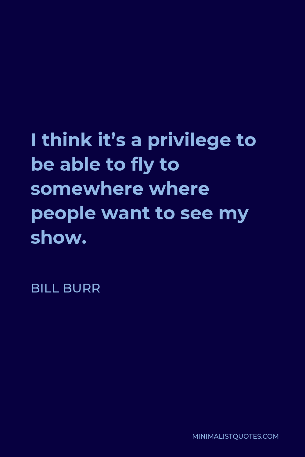 Bill Burr Quote - I think it’s a privilege to be able to fly to somewhere where people want to see my show.
