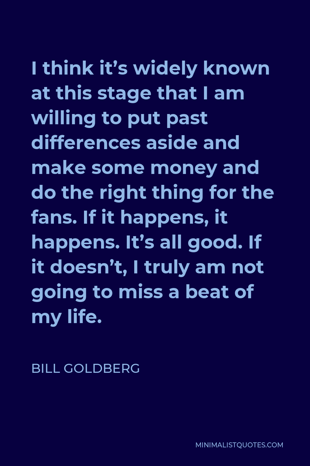 Bill Goldberg Quote - I think it’s widely known at this stage that I am willing to put past differences aside and make some money and do the right thing for the fans. If it happens, it happens. It’s all good. If it doesn’t, I truly am not going to miss a beat of my life.
