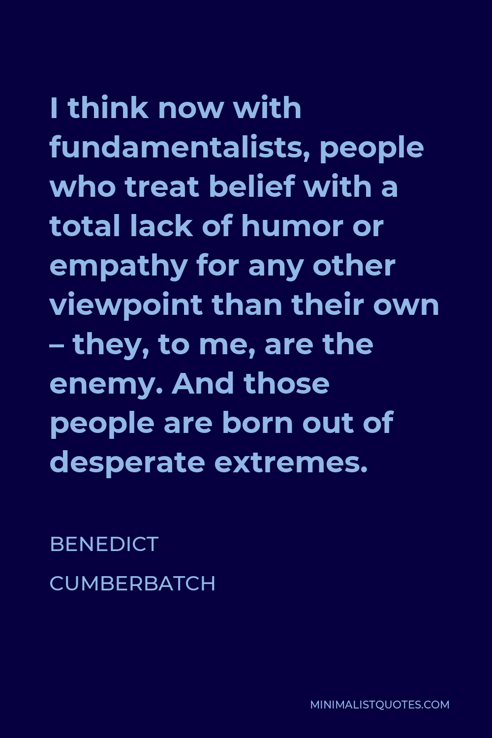 Benedict Cumberbatch Quote - I think now with fundamentalists, people who treat belief with a total lack of humor or empathy for any other viewpoint than their own – they, to me, are the enemy. And those people are born out of desperate extremes.