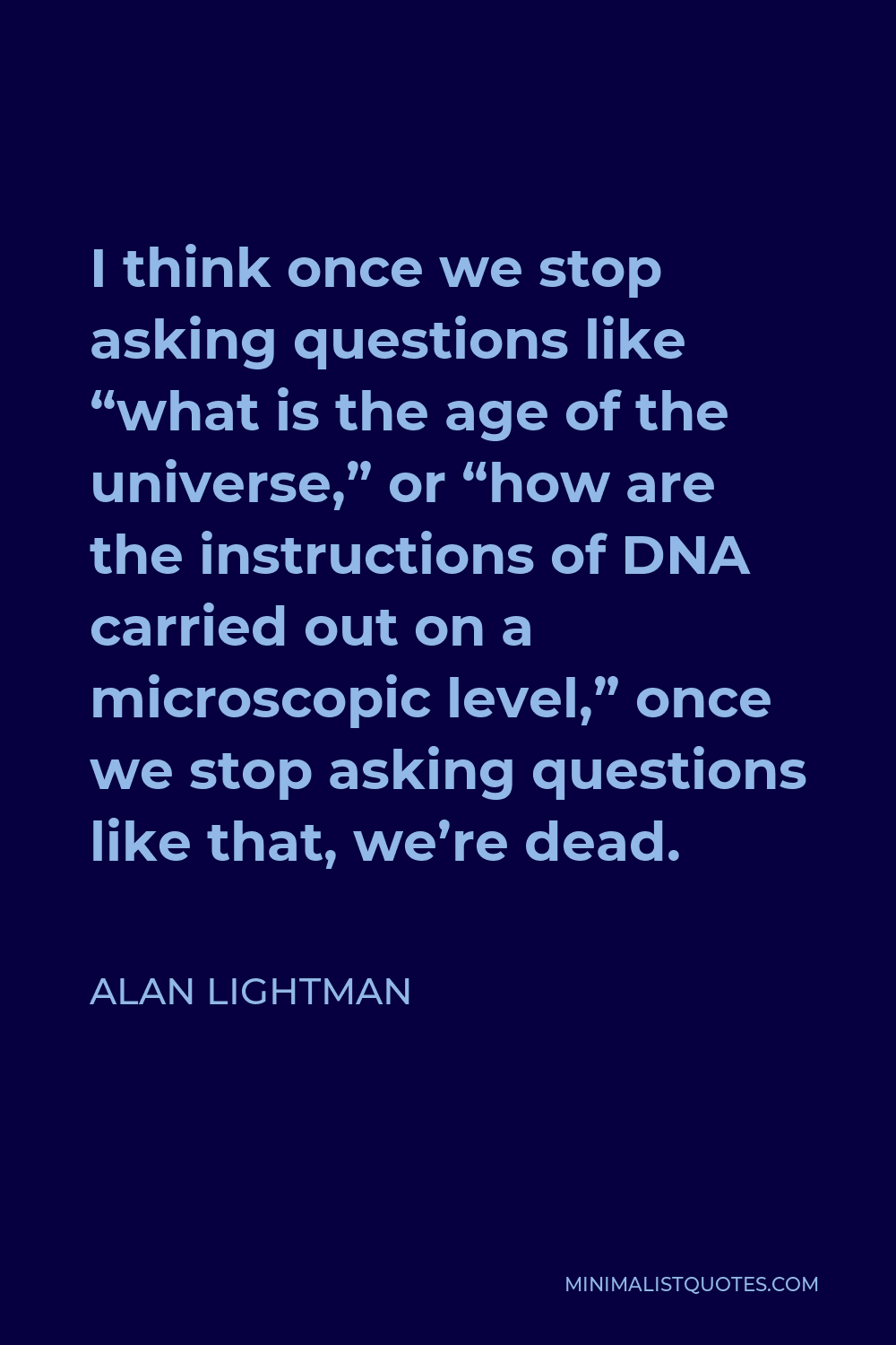 Alan Lightman Quote - I think once we stop asking questions like “what is the age of the universe,” or “how are the instructions of DNA carried out on a microscopic level,” once we stop asking questions like that, we’re dead.