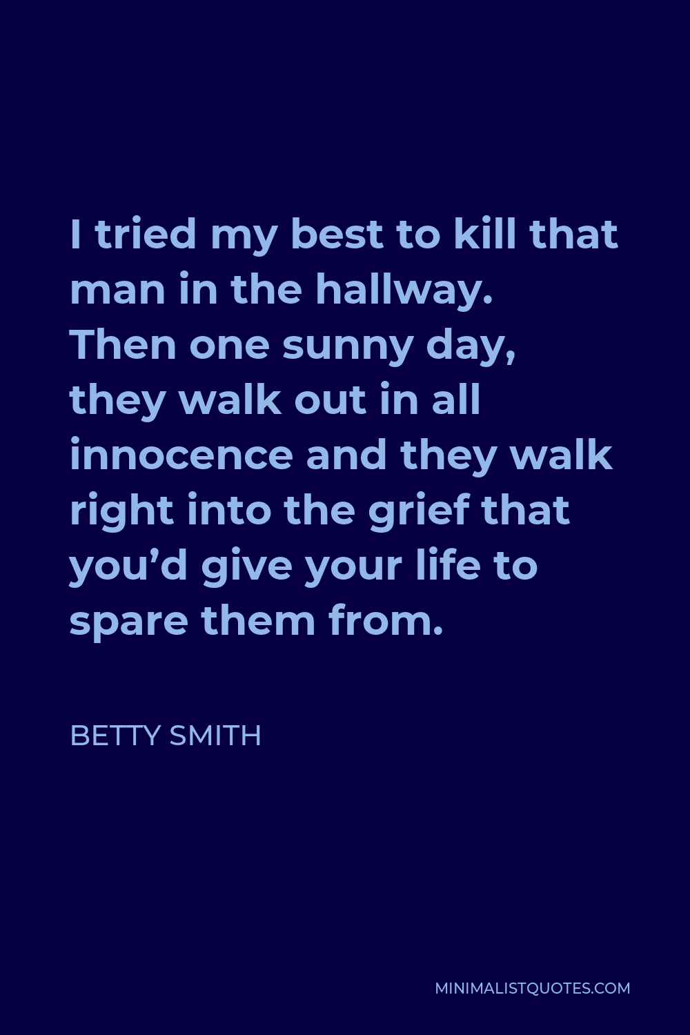 Betty Smith Quote - I tried my best to kill that man in the hallway. Then one sunny day, they walk out in all innocence and they walk right into the grief that you’d give your life to spare them from.