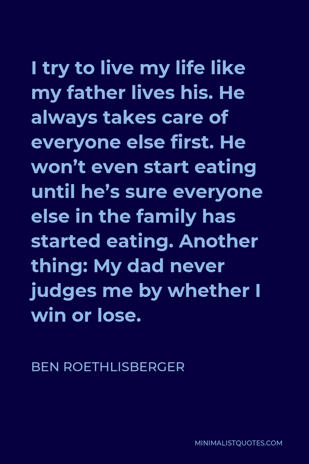 Ben Roethlisberger Quote - I try to live my life like my father lives his. He always takes care of everyone else first. He won’t even start eating until he’s sure everyone else in the family has started eating. Another thing: My dad never judges me by whether I win or lose.
