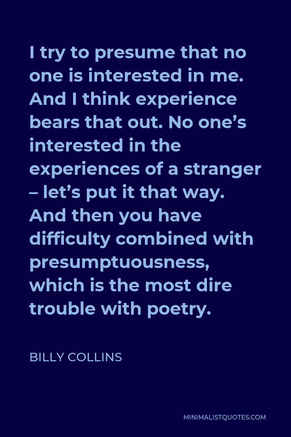 Billy Collins Quote - I try to presume that no one is interested in me. And I think experience bears that out. No one’s interested in the experiences of a stranger – let’s put it that way. And then you have difficulty combined with presumptuousness, which is the most dire trouble with poetry.