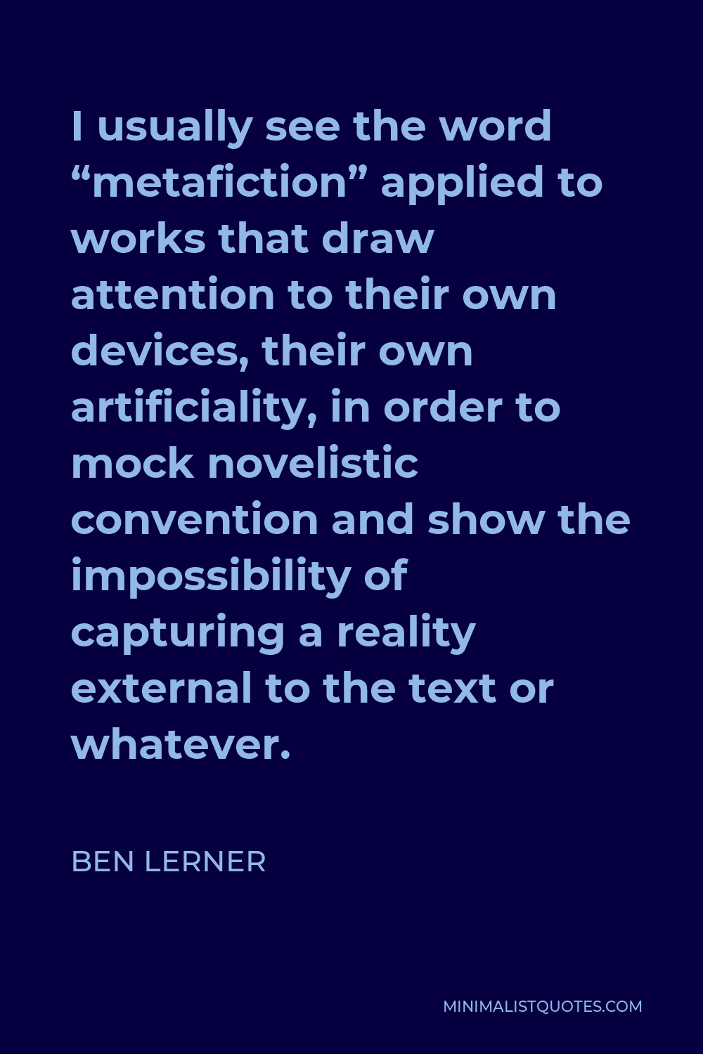 Ben Lerner Quote - I usually see the word “metafiction” applied to works that draw attention to their own devices, their own artificiality, in order to mock novelistic convention and show the impossibility of capturing a reality external to the text or whatever.