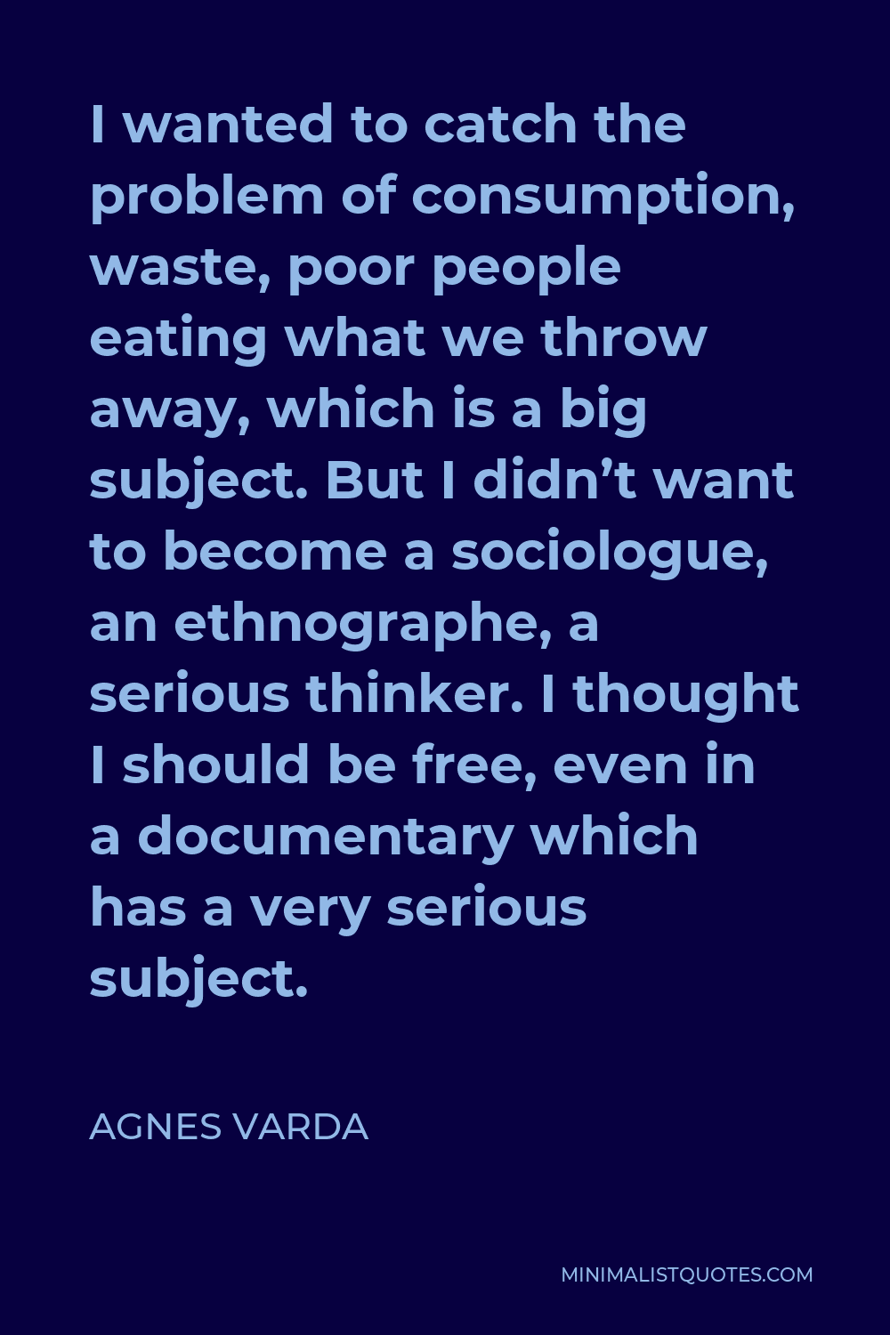 Agnes Varda Quote - I wanted to catch the problem of consumption, waste, poor people eating what we throw away, which is a big subject. But I didn’t want to become a sociologue, an ethnographe, a serious thinker. I thought I should be free, even in a documentary which has a very serious subject.