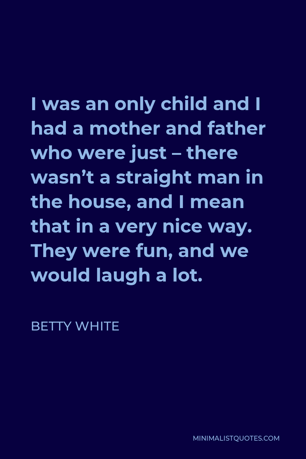 Betty White Quote - I was an only child and I had a mother and father who were just – there wasn’t a straight man in the house, and I mean that in a very nice way. They were fun, and we would laugh a lot.