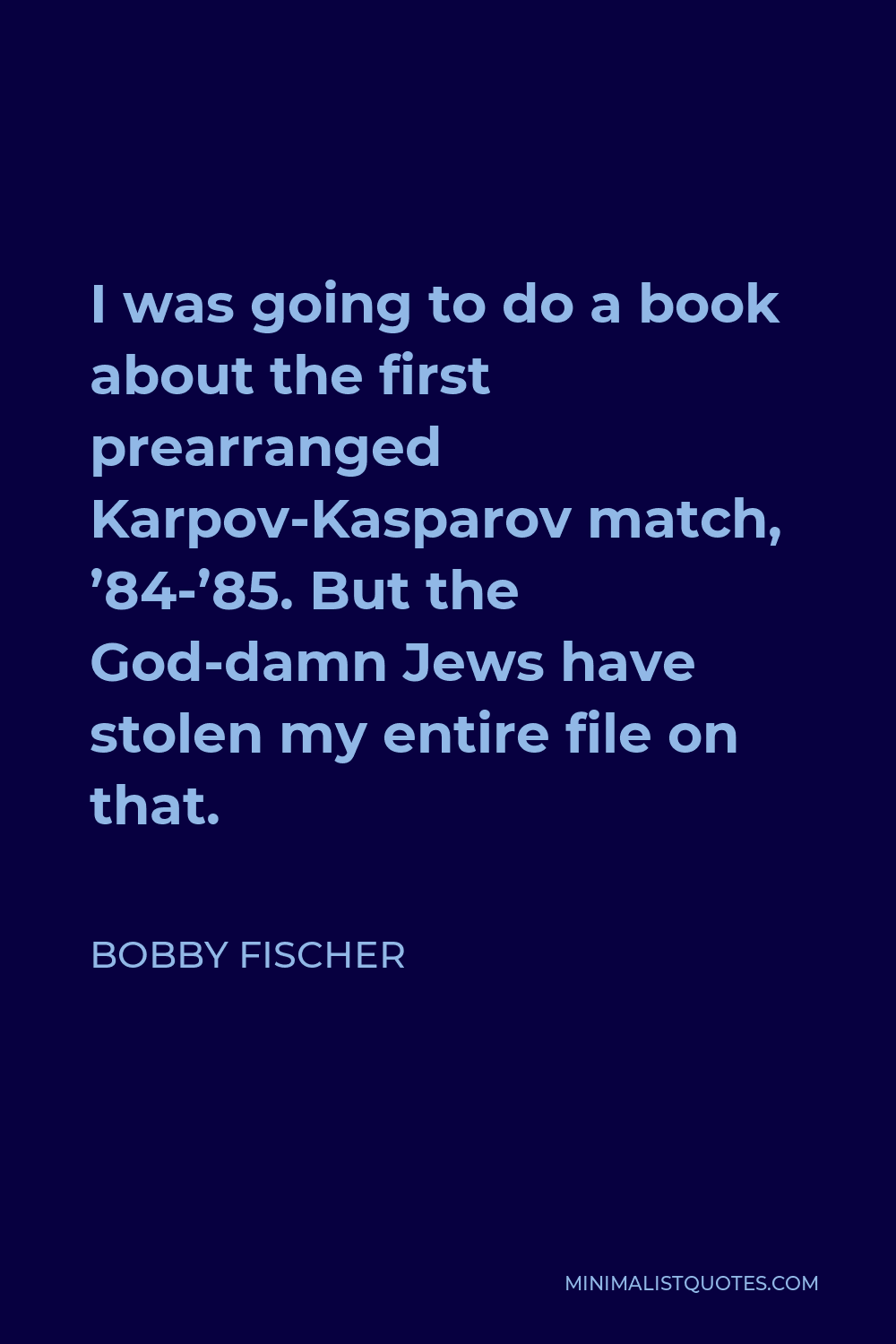Bobby Fischer Quote - I was going to do a book about the first prearranged Karpov-Kasparov match, ’84-’85. But the God-damn Jews have stolen my entire file on that.