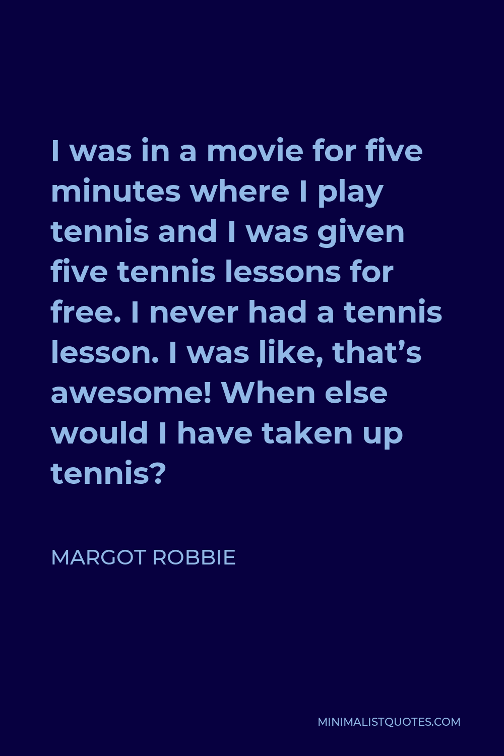 Margot Robbie Quote - I was in a movie for five minutes where I play tennis and I was given five tennis lessons for free. I never had a tennis lesson. I was like, that’s awesome! When else would I have taken up tennis?