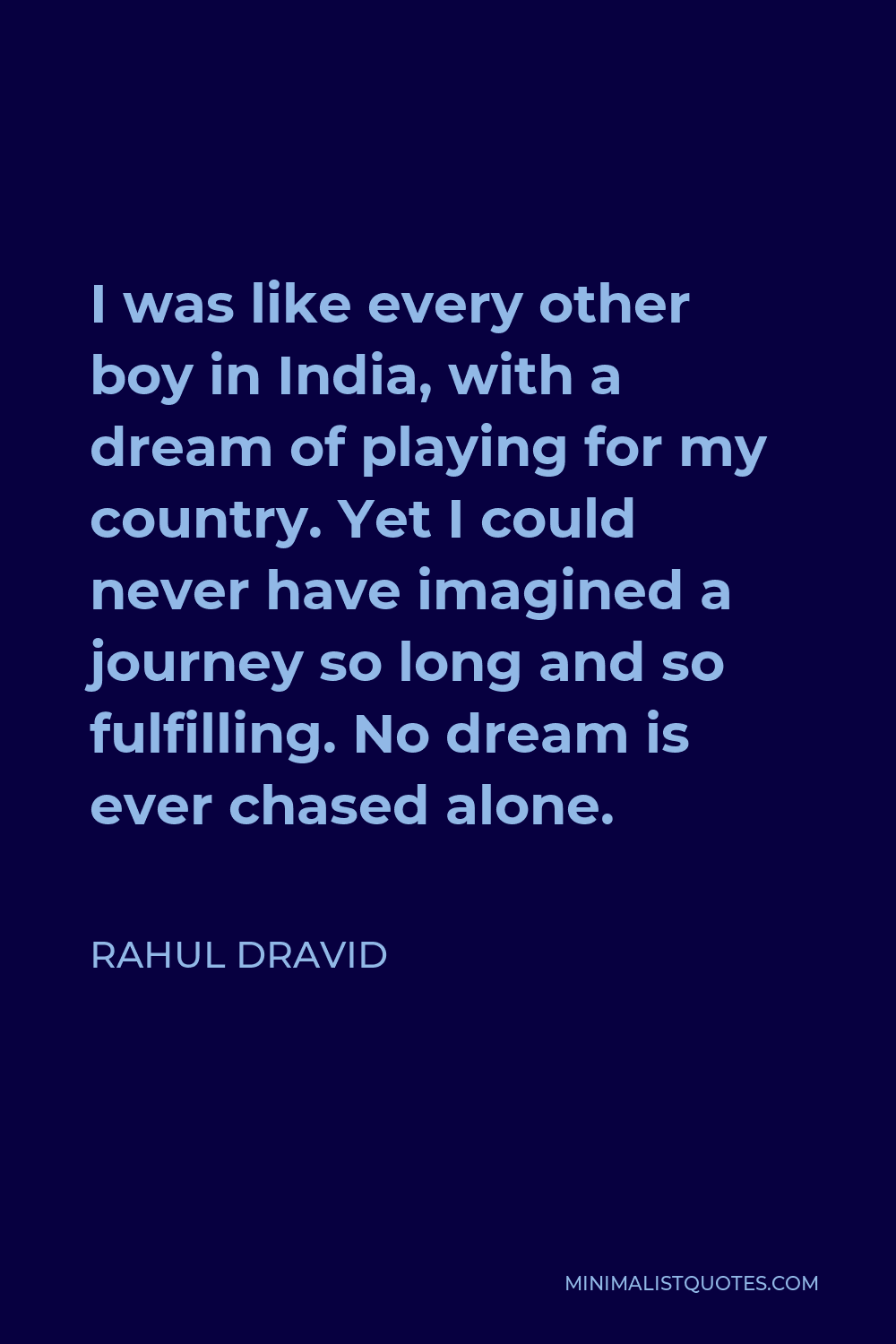 Rahul Dravid Quote - I was like every other boy in India, with a dream of playing for my country. Yet I could never have imagined a journey so long and so fulfilling. No dream is ever chased alone.