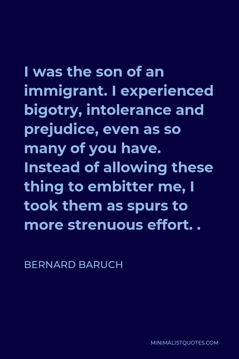 Bernard Baruch Quote - I was the son of an immigrant. I experienced bigotry, intolerance and prejudice, even as so many of you have. Instead of allowing these thing to embitter me, I took them as spurs to more strenuous effort. .