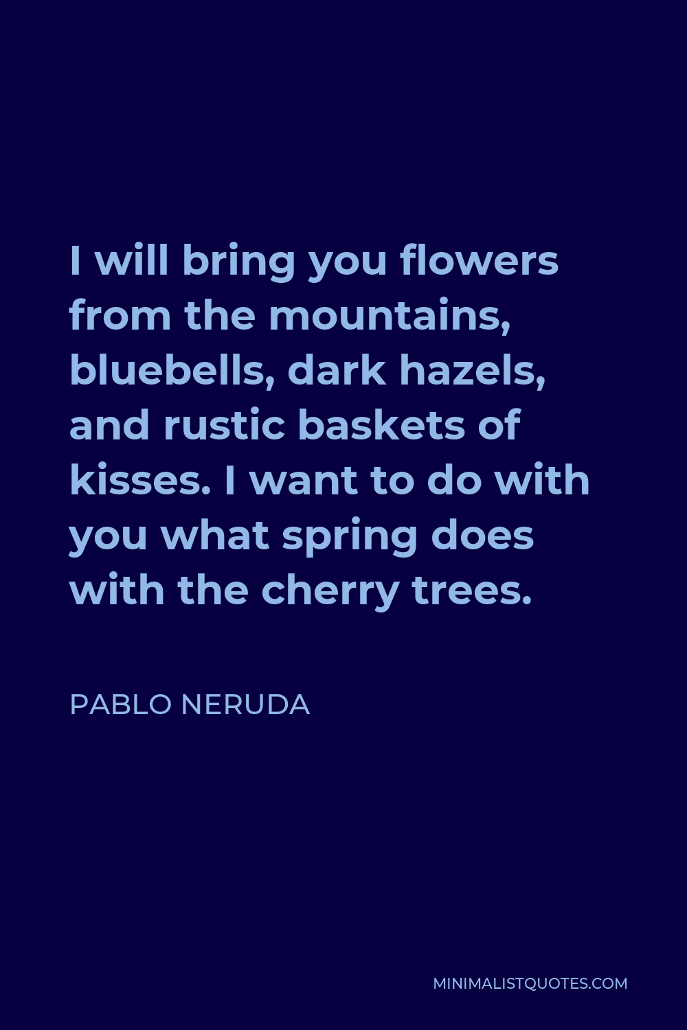 Pablo Neruda Quote - I will bring you flowers from the mountains, bluebells, dark hazels, and rustic baskets of kisses. I want to do with you what spring does with the cherry trees.
