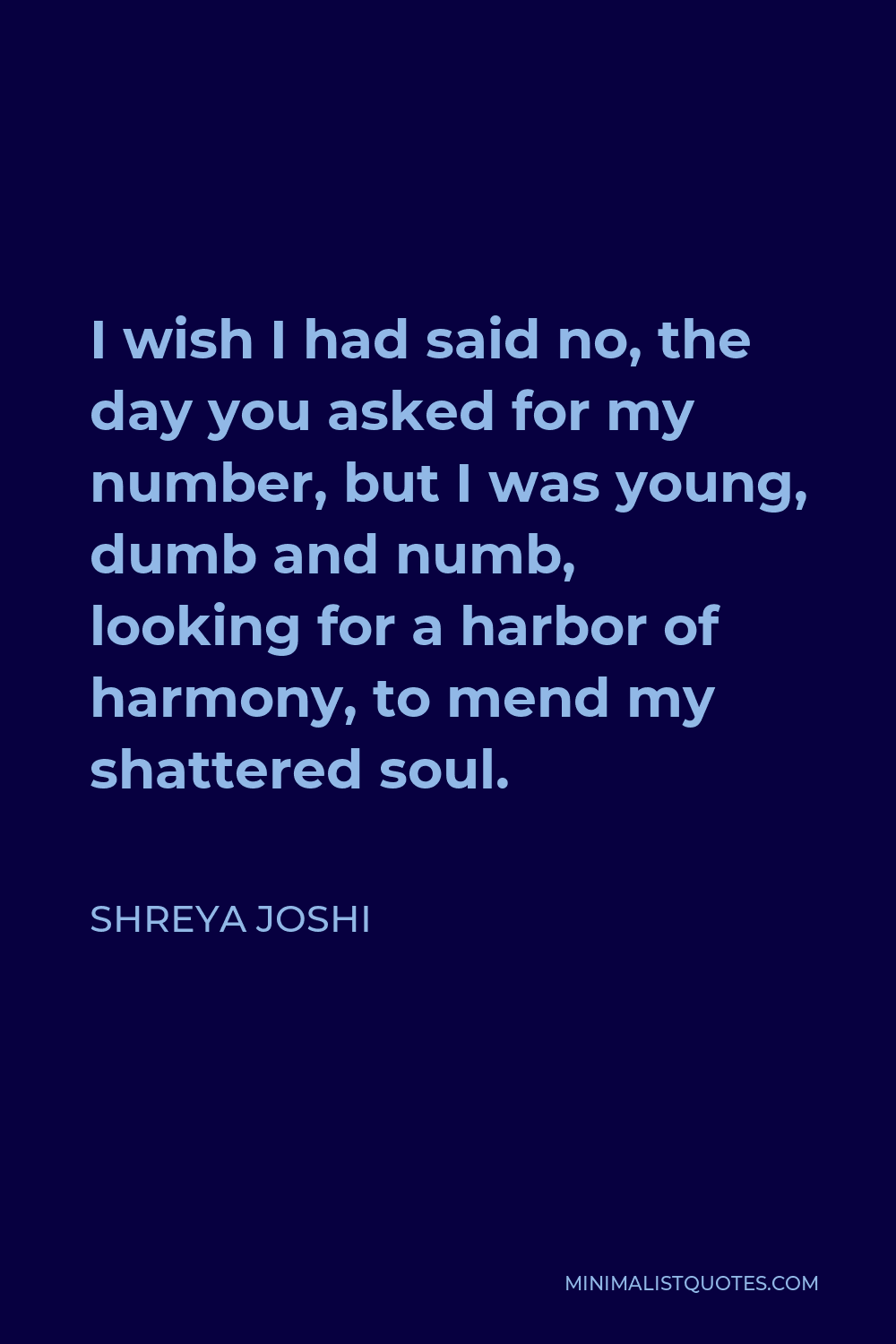 Shreya Joshi Quote - I wish I had said no, the day you asked for my number, but I was young, dumb and numb, looking for a harbor of harmony, to mend my shattered soul.