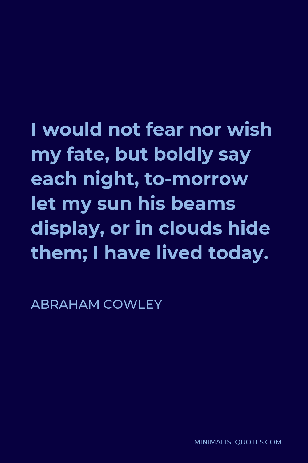 Abraham Cowley Quote - I would not fear nor wish my fate, but boldly say each night, to-morrow let my sun his beams display, or in clouds hide them; I have lived today.