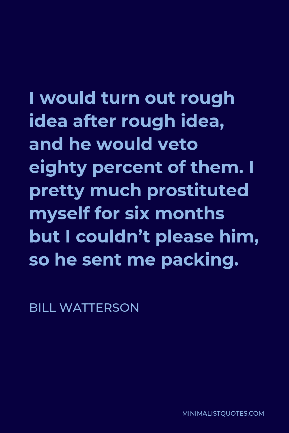 Bill Watterson Quote - I would turn out rough idea after rough idea, and he would veto eighty percent of them. I pretty much prostituted myself for six months but I couldn’t please him, so he sent me packing.