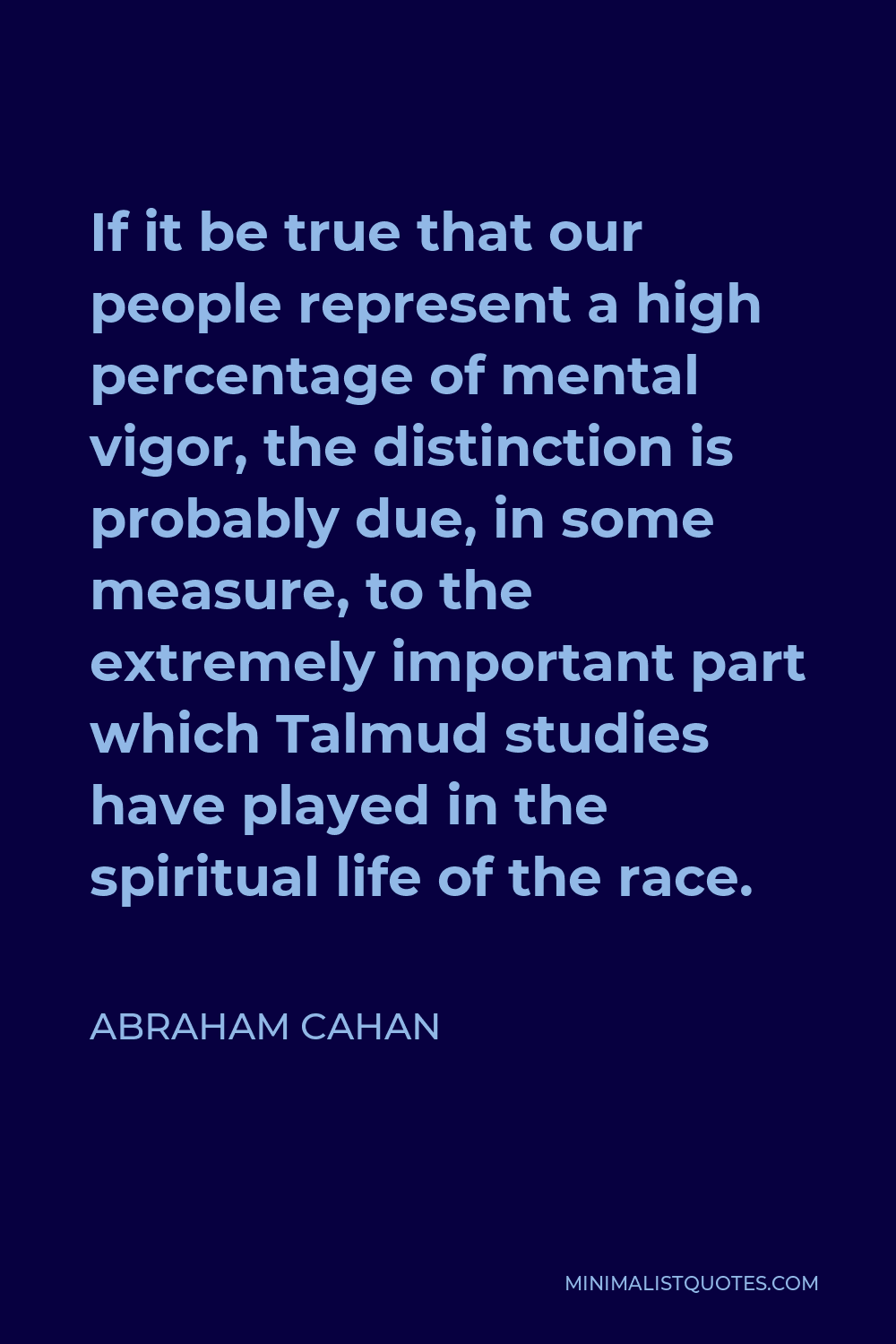 Abraham Cahan Quote - If it be true that our people represent a high percentage of mental vigor, the distinction is probably due, in some measure, to the extremely important part which Talmud studies have played in the spiritual life of the race.