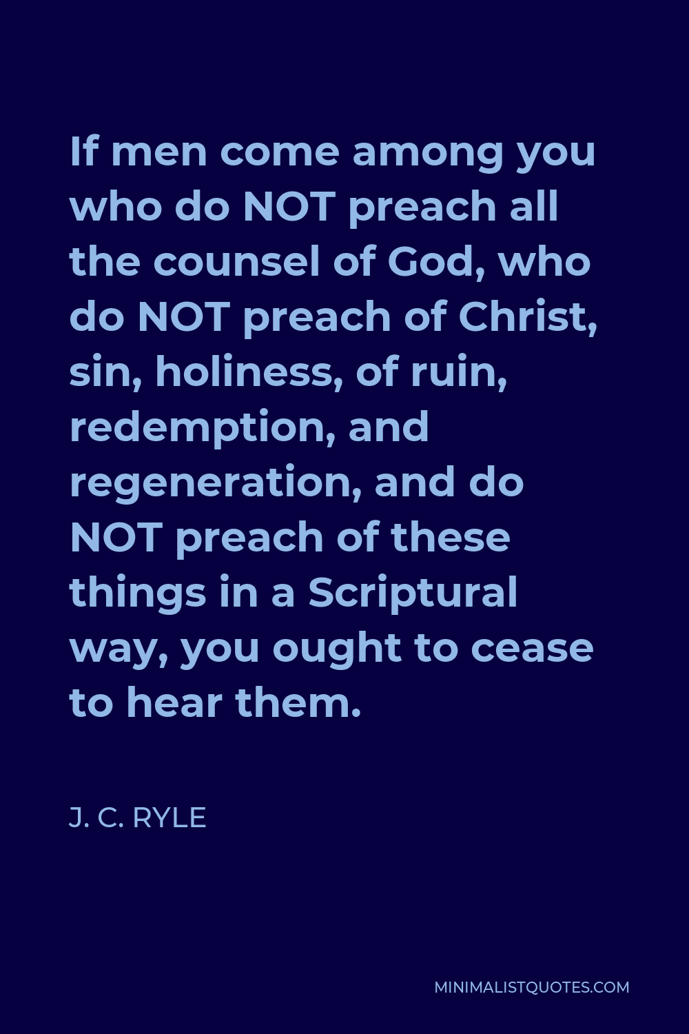 J. C. Ryle Quote - If men come among you who do NOT preach all the counsel of God, who do NOT preach of Christ, sin, holiness, of ruin, redemption, and regeneration, and do NOT preach of these things in a Scriptural way, you ought to cease to hear them.