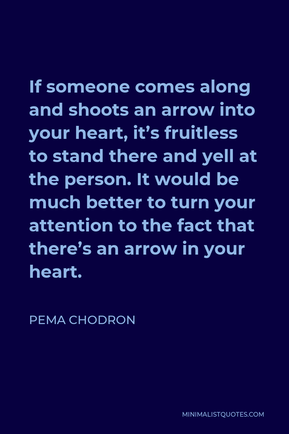Pema Chodron Quote - If someone comes along and shoots an arrow into your heart, it’s fruitless to stand there and yell at the person. It would be much better to turn your attention to the fact that there’s an arrow in your heart.