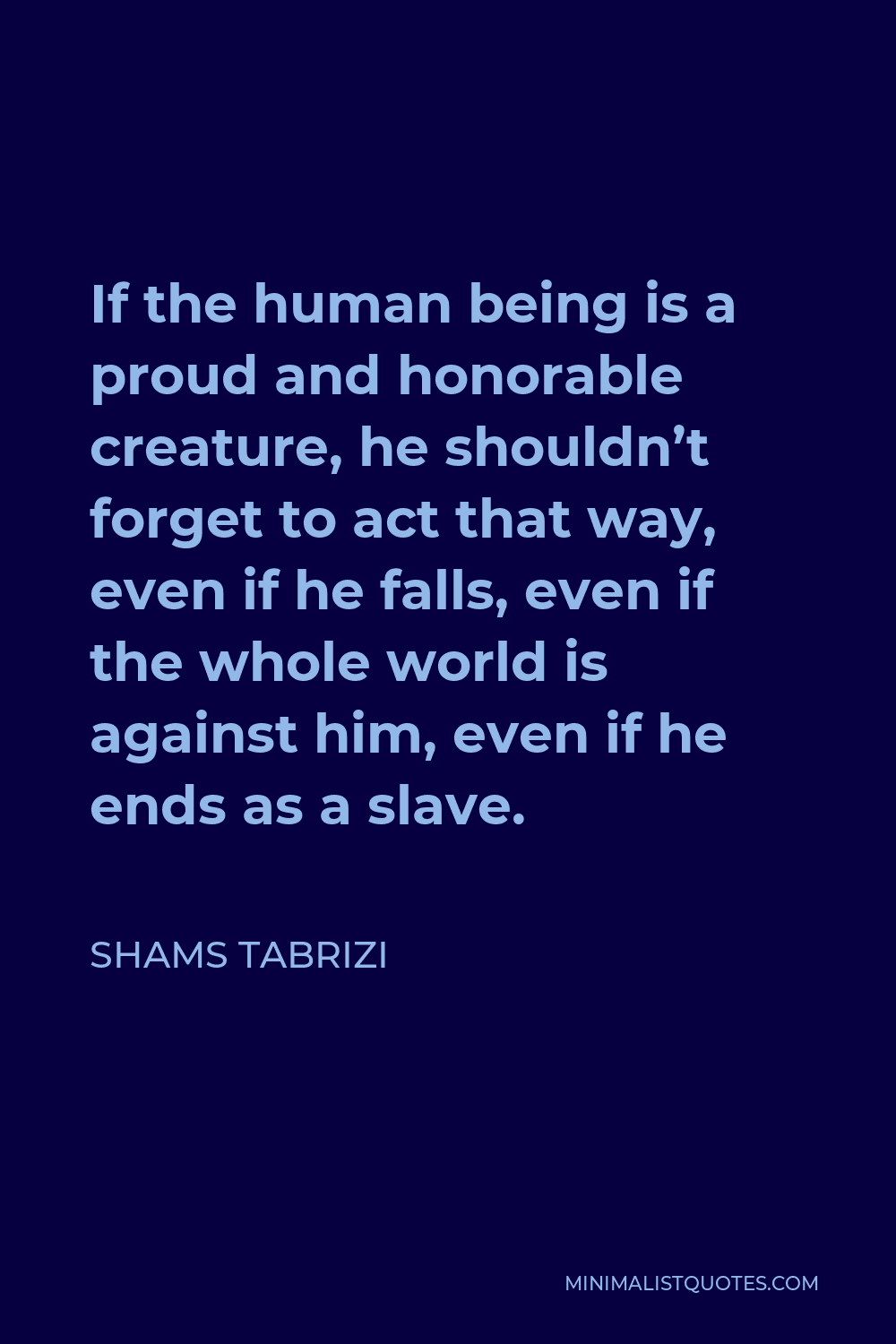 Shams Tabrizi Quote - If the human being is a proud and honorable creature, he shouldn’t forget to act that way, even if he falls, even if the whole world is against him, even if he ends as a slave.