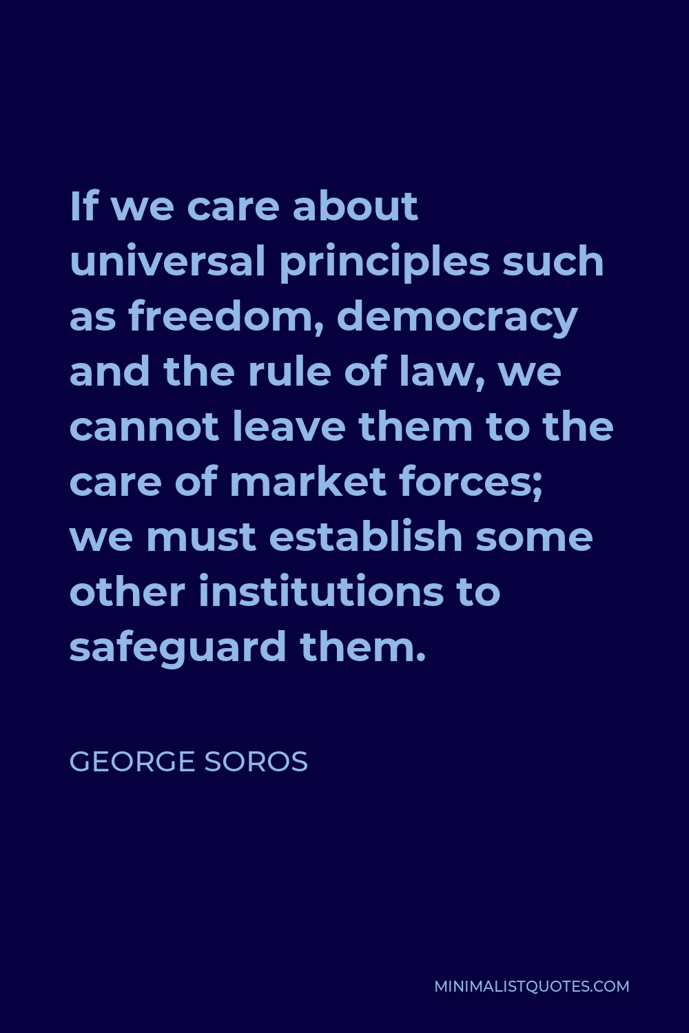 George Soros Quote - If we care about universal principles such as freedom, democracy and the rule of law, we cannot leave them to the care of market forces; we must establish some other institutions to safeguard them.
