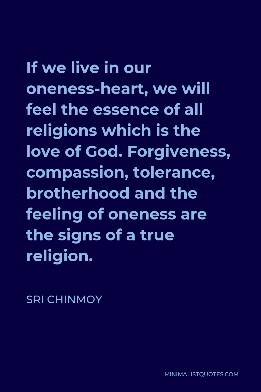 Sri Chinmoy Quote - If we live in our oneness-heart, we will feel the essence of all religions which is the love of God. Forgiveness, compassion, tolerance, brotherhood and the feeling of oneness are the signs of a true religion.