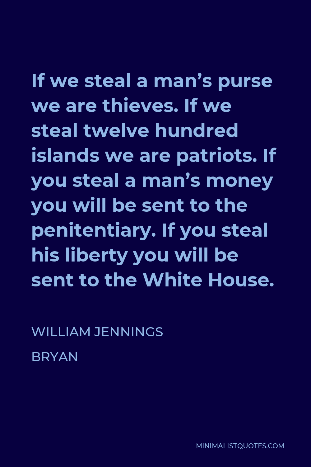 William Jennings Bryan Quote - If we steal a man’s purse we are thieves. If we steal twelve hundred islands we are patriots. If you steal a man’s money you will be sent to the penitentiary. If you steal his liberty you will be sent to the White House.