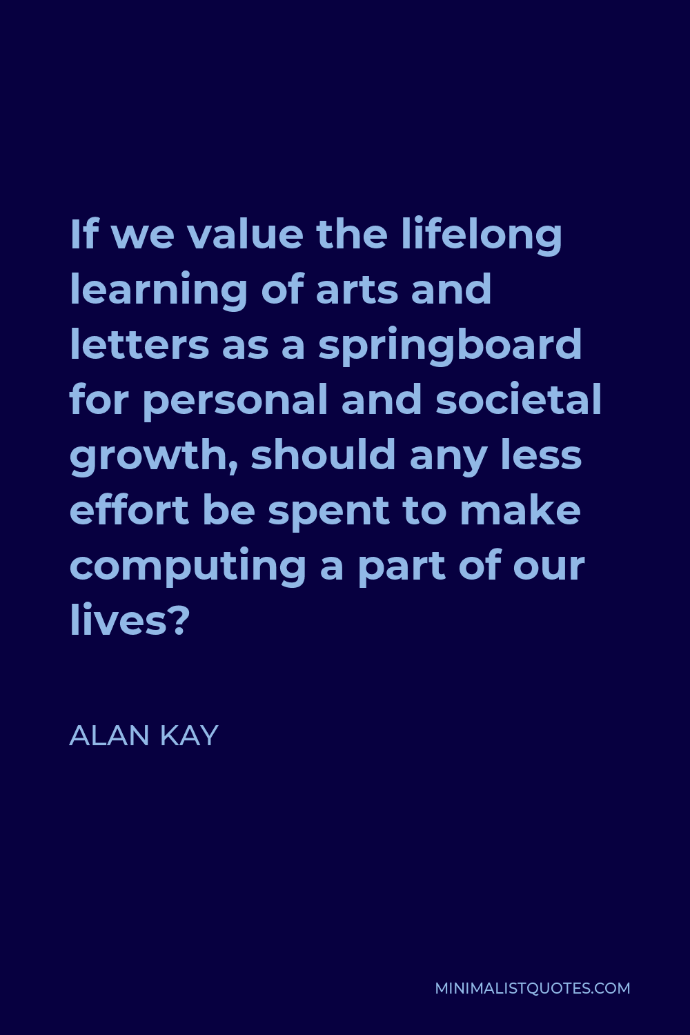 Alan Kay Quote - If we value the lifelong learning of arts and letters as a springboard for personal and societal growth, should any less effort be spent to make computing a part of our lives?