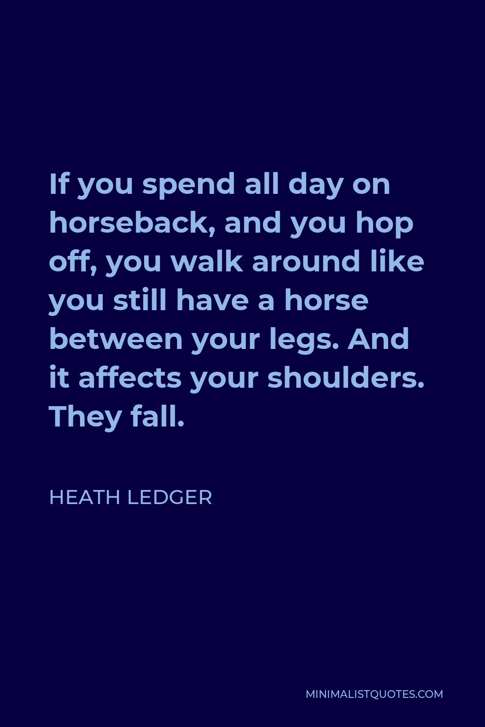 Heath Ledger Quote - If you spend all day on horseback, and you hop off, you walk around like you still have a horse between your legs. And it affects your shoulders. They fall.