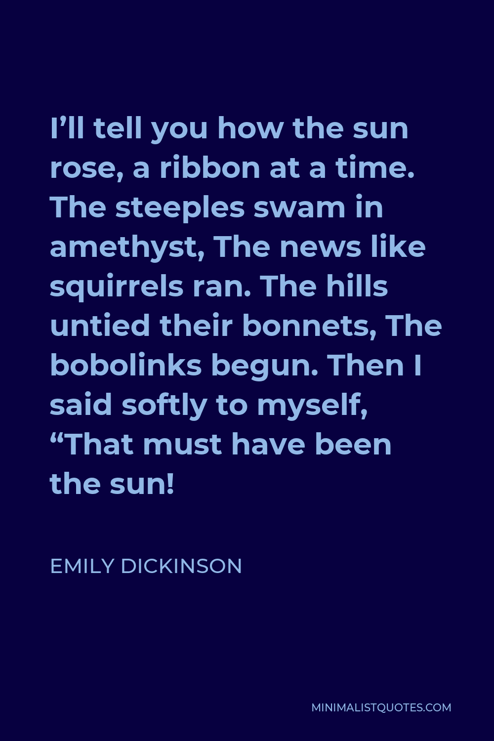 Emily Dickinson Quote - I’ll tell you how the sun rose, a ribbon at a time. The steeples swam in amethyst, The news like squirrels ran. The hills untied their bonnets, The bobolinks begun. Then I said softly to myself, “That must have been the sun!