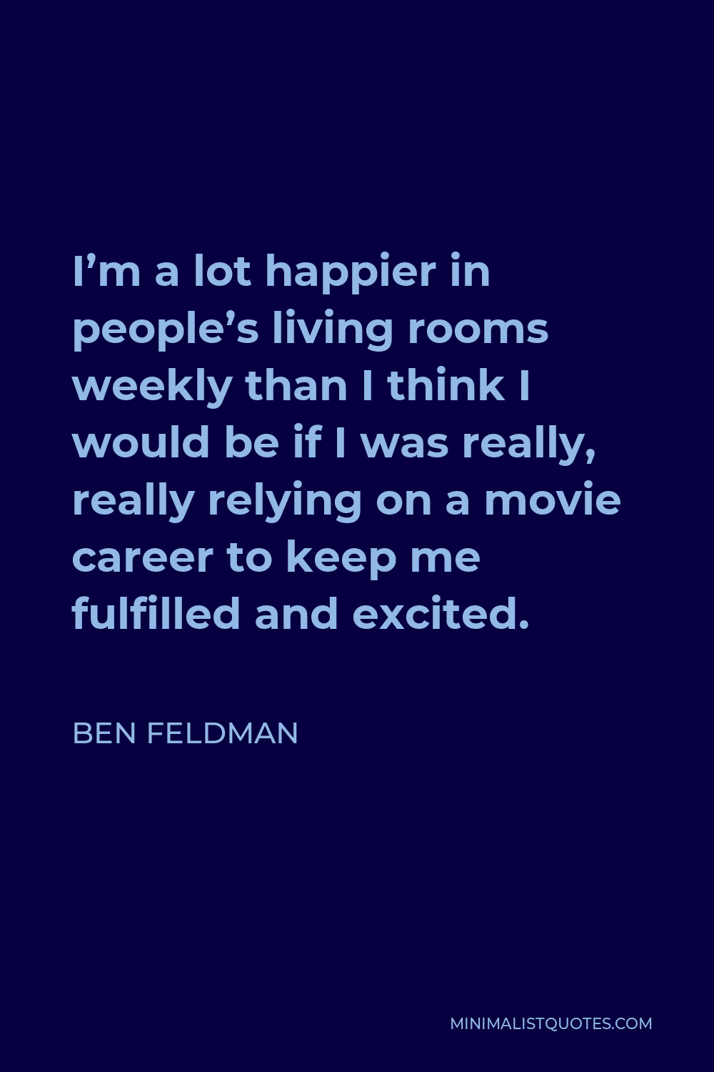 Ben Feldman Quote - I’m a lot happier in people’s living rooms weekly than I think I would be if I was really, really relying on a movie career to keep me fulfilled and excited.