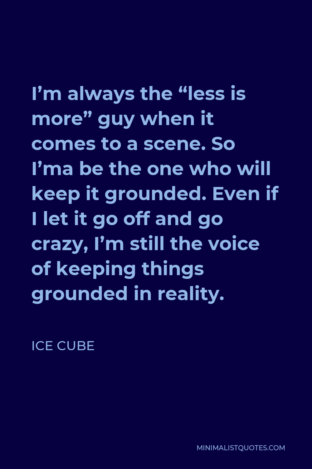 Ice Cube Quote - I’m always the “less is more” guy when it comes to a scene. So I’ma be the one who will keep it grounded. Even if I let it go off and go crazy, I’m still the voice of keeping things grounded in reality.