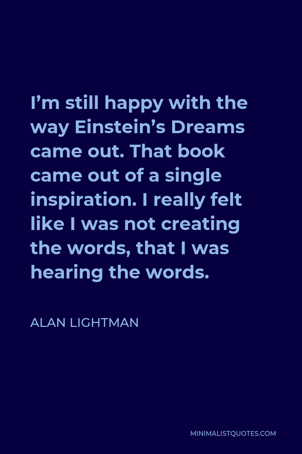 Alan Lightman Quote - I’m still happy with the way Einstein’s Dreams came out. That book came out of a single inspiration. I really felt like I was not creating the words, that I was hearing the words.