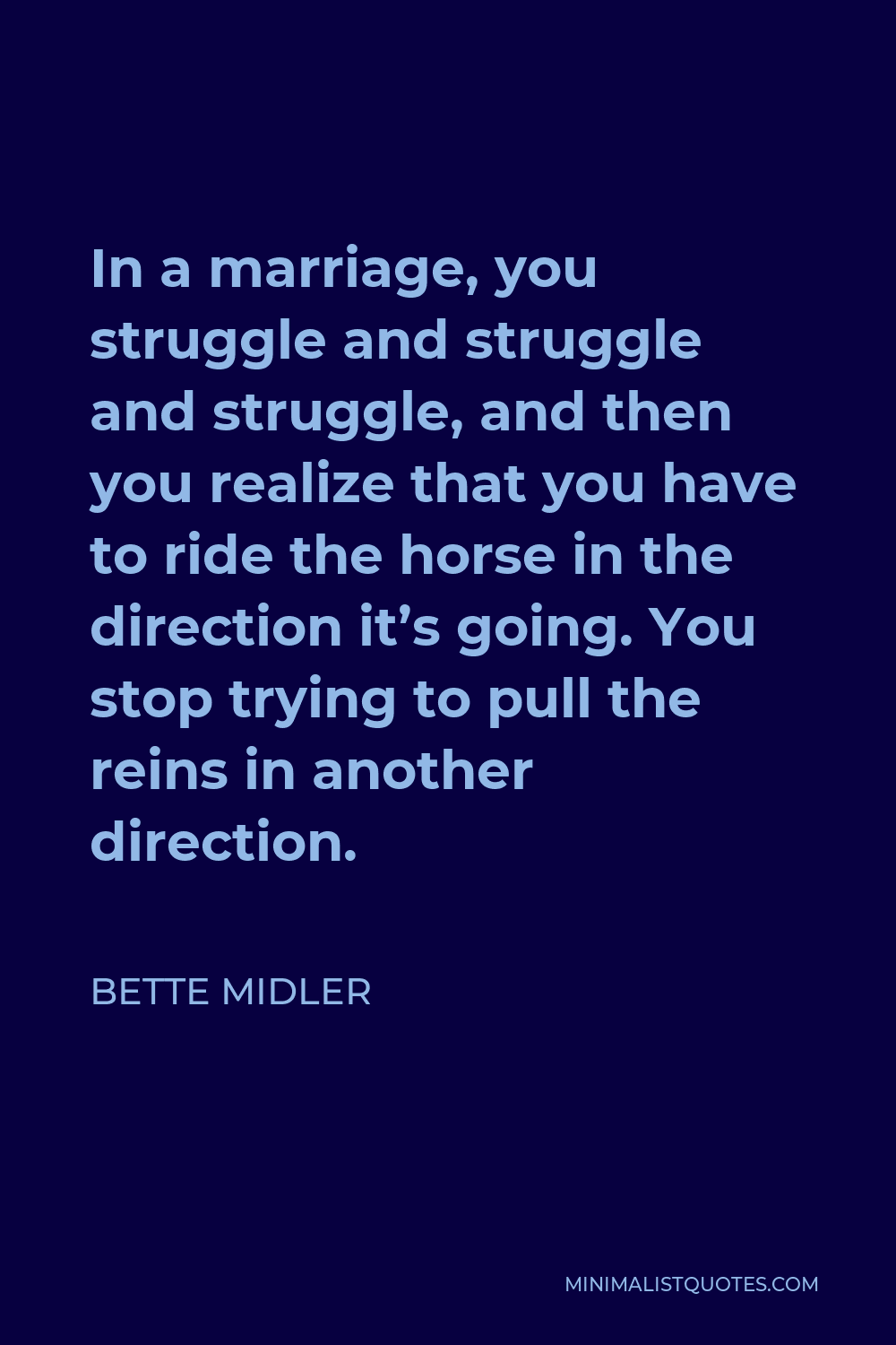 Bette Midler Quote - In a marriage, you struggle and struggle and struggle, and then you realize that you have to ride the horse in the direction it’s going. You stop trying to pull the reins in another direction.