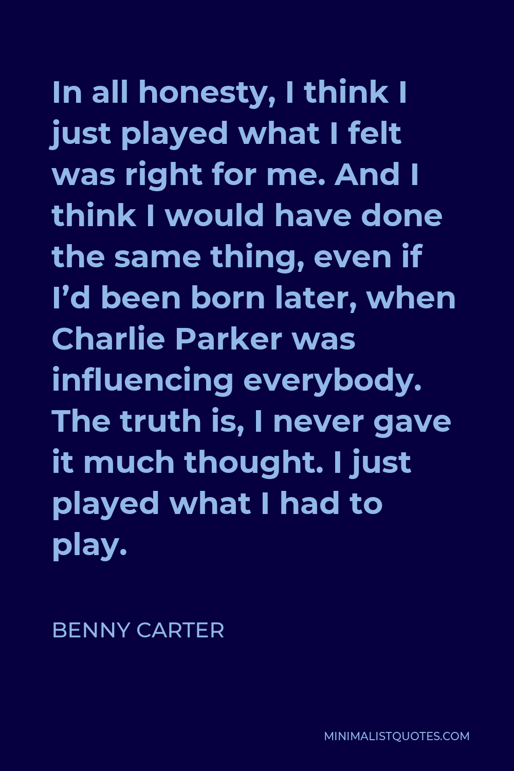 Benny Carter Quote - In all honesty, I think I just played what I felt was right for me. And I think I would have done the same thing, even if I’d been born later, when Charlie Parker was influencing everybody. The truth is, I never gave it much thought. I just played what I had to play.