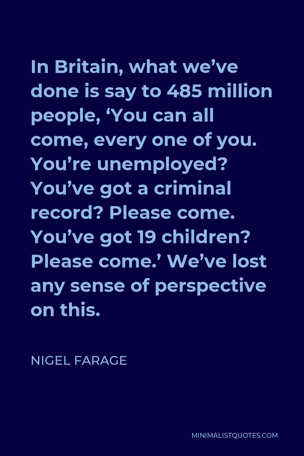 Nigel Farage Quote - In Britain, what we’ve done is say to 485 million people, ‘You can all come, every one of you. You’re unemployed? You’ve got a criminal record? Please come. You’ve got 19 children? Please come.’ We’ve lost any sense of perspective on this.