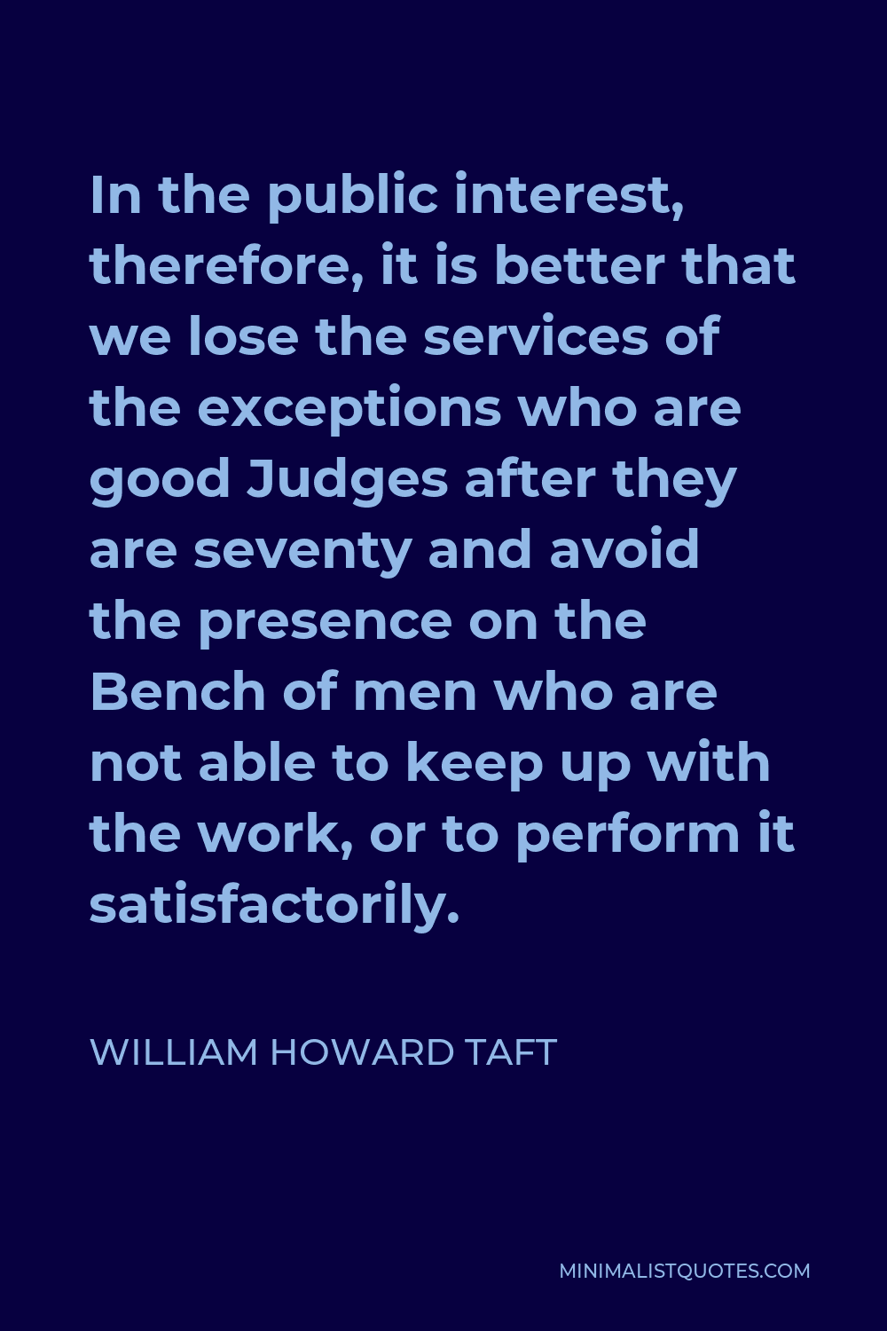 William Howard Taft Quote - In the public interest, therefore, it is better that we lose the services of the exceptions who are good Judges after they are seventy and avoid the presence on the Bench of men who are not able to keep up with the work, or to perform it satisfactorily.
