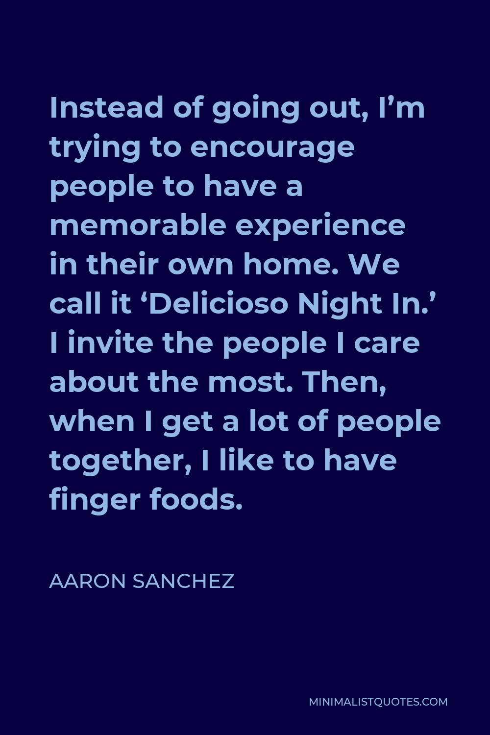 Aaron Sanchez Quote - Instead of going out, I’m trying to encourage people to have a memorable experience in their own home. We call it ‘Delicioso Night In.’ I invite the people I care about the most. Then, when I get a lot of people together, I like to have finger foods.