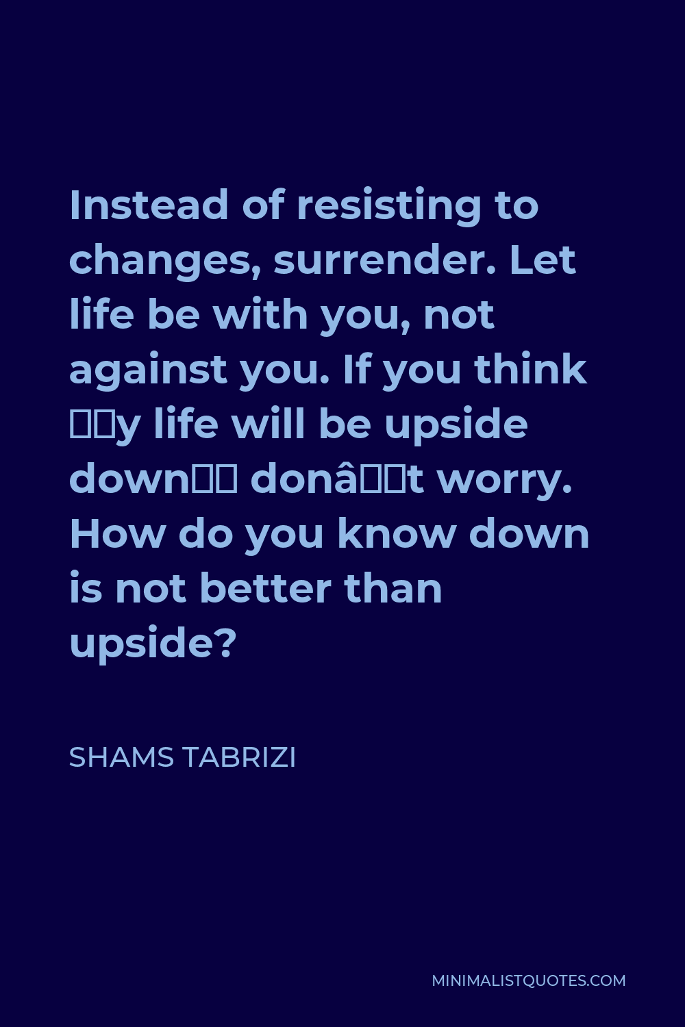 Shams Tabrizi Quote - Instead of resisting to changes, surrender. Let life be with you, not against you. If you think ‘My life will be upside down’ don’t worry. How do you know down is not better than upside?