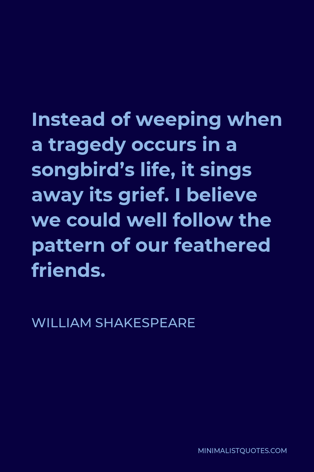 William Shakespeare Quote - Instead of weeping when a tragedy occurs in a songbird’s life, it sings away its grief. I believe we could well follow the pattern of our feathered friends.