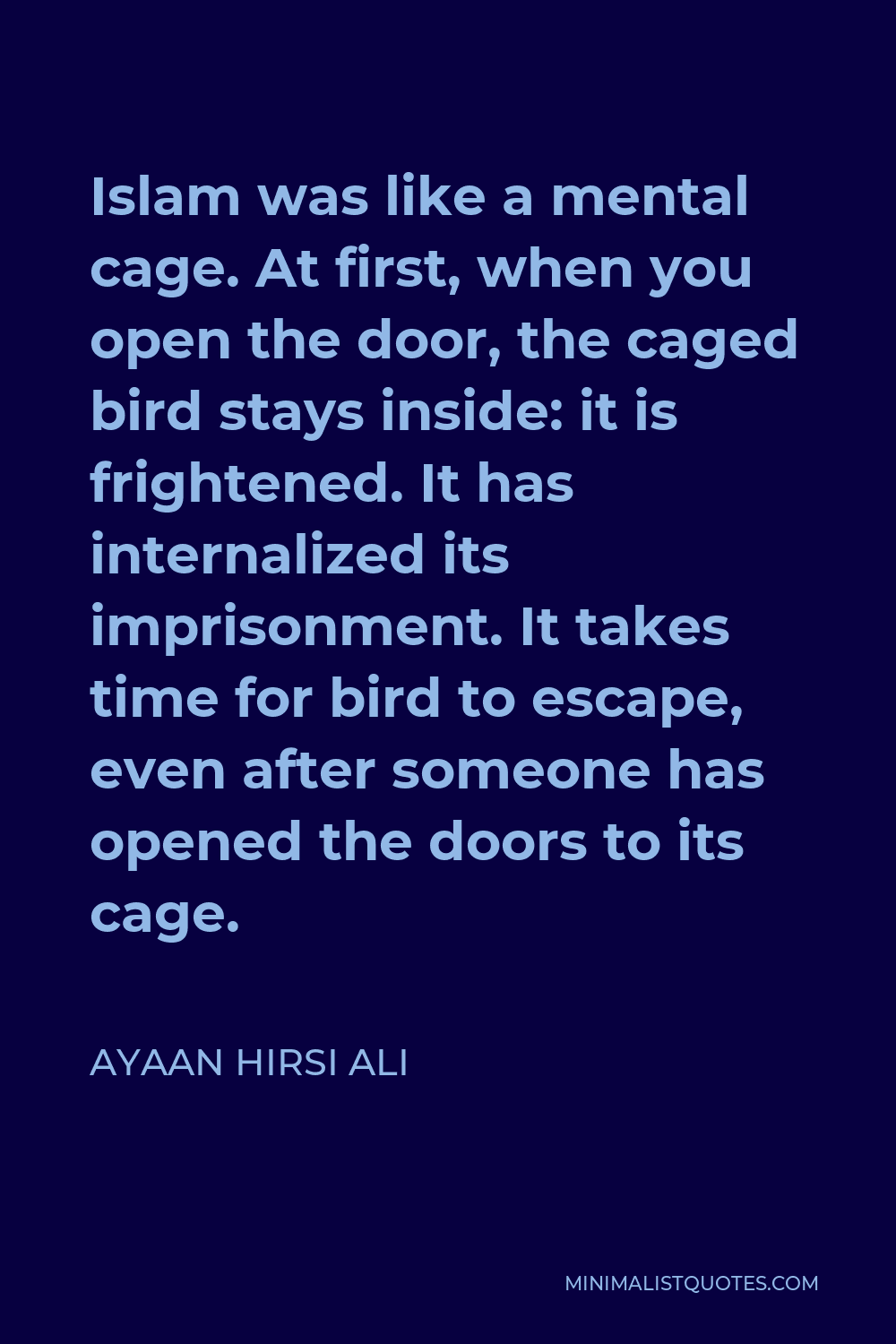 Ayaan Hirsi Ali Quote - Islam was like a mental cage. At first, when you open the door, the caged bird stays inside: it is frightened. It has internalized its imprisonment. It takes time for bird to escape, even after someone has opened the doors to its cage.