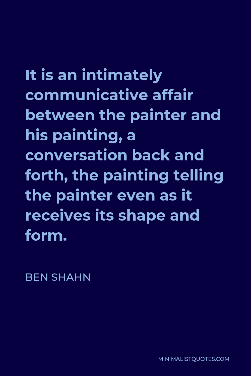 Ben Shahn Quote - It is an intimately communicative affair between the painter and his painting, a conversation back and forth, the painting telling the painter even as it receives its shape and form.
